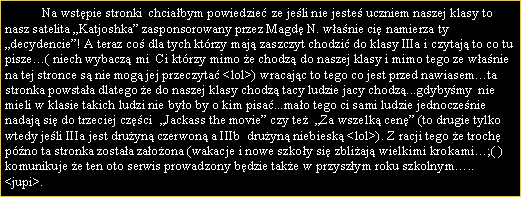 Pole tekstowe: 	Na wstpie stronki  chciabym powiedzie ze jeli nie jeste uczniem naszej klasy to nasz satelita Katjoshka zasponsorowany przez Magd N. wanie ci namierza ty decydencie! A teraz co dla tych ktrzy maj zaszczyt chodzi do klasy IIIa i czytaj to co tu pisze( niech wybacz mi  Ci ktrzy mimo e chodz do naszej klasy i mimo tego ze wanie na tej stronce s nie mog jej przeczyta <lol>) wracajc to tego co jest przed nawiasemta stronka powstaa dlatego e do naszej klasy chodz tacy ludzie jacy chodz...gdybymy  nie mieli w klasie takich ludzi nie byo by o kim pisa...mao tego ci sami ludzie jednoczenie nadaj si do trzeciej czci  Jackass the movie czy te  Za wszelk cen (to drugie tylko wtedy jeli IIIa jest druyn czerwon a IIIb  druyn niebiesk <lol>). Z racji tego e troch pno ta stronka zostaa zaoona (wakacje i nowe szkoy si zbliaj wielkimi krokami;( ) komunikuje e ten oto serwis prowadzony bdzie take w przyszym roku szkolnym.. <jupi>.